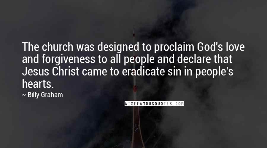 Billy Graham Quotes: The church was designed to proclaim God's love and forgiveness to all people and declare that Jesus Christ came to eradicate sin in people's hearts.
