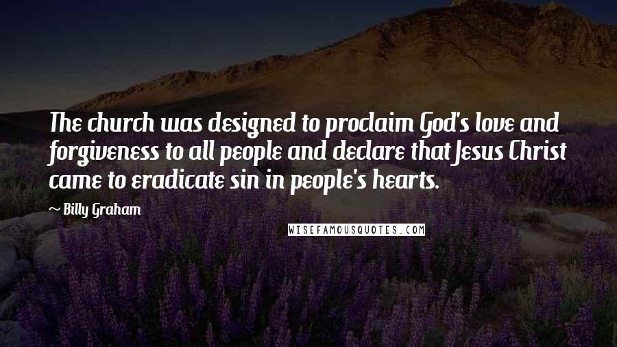 Billy Graham Quotes: The church was designed to proclaim God's love and forgiveness to all people and declare that Jesus Christ came to eradicate sin in people's hearts.