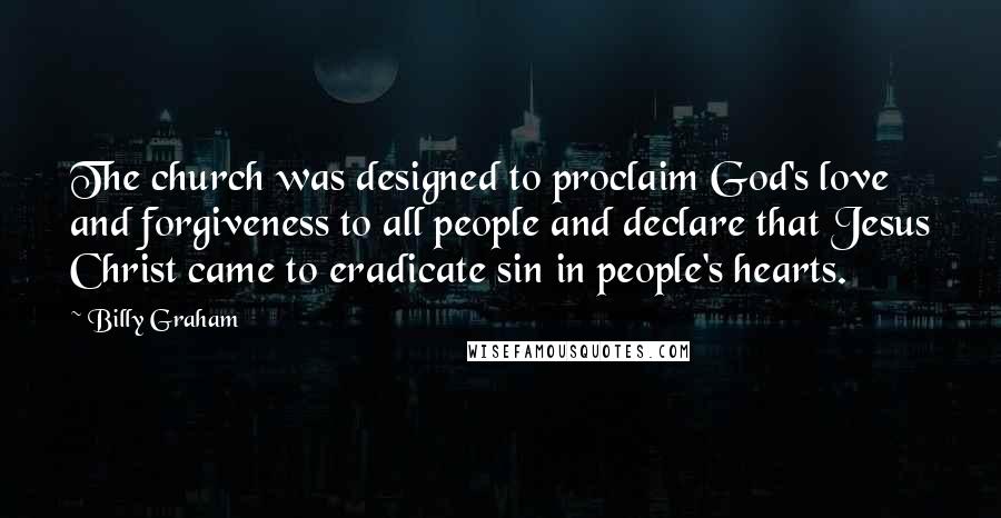 Billy Graham Quotes: The church was designed to proclaim God's love and forgiveness to all people and declare that Jesus Christ came to eradicate sin in people's hearts.