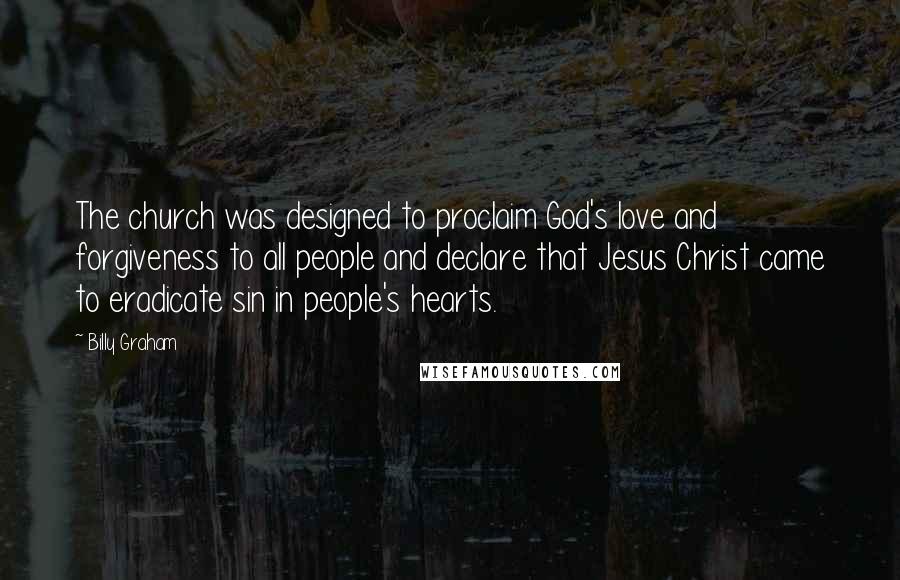 Billy Graham Quotes: The church was designed to proclaim God's love and forgiveness to all people and declare that Jesus Christ came to eradicate sin in people's hearts.