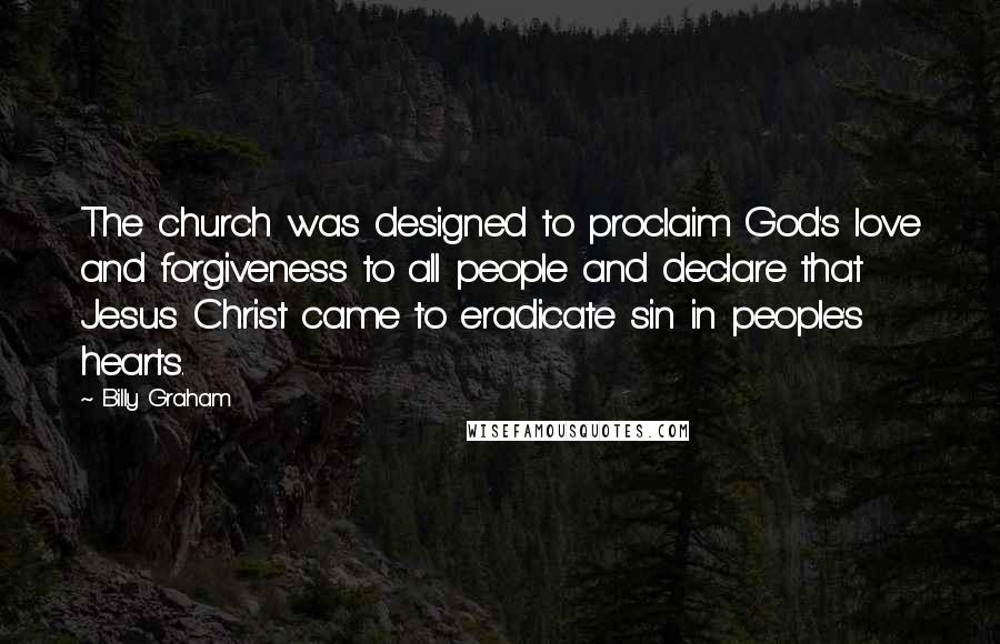 Billy Graham Quotes: The church was designed to proclaim God's love and forgiveness to all people and declare that Jesus Christ came to eradicate sin in people's hearts.