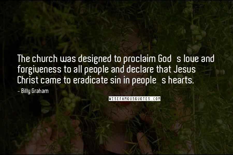 Billy Graham Quotes: The church was designed to proclaim God's love and forgiveness to all people and declare that Jesus Christ came to eradicate sin in people's hearts.