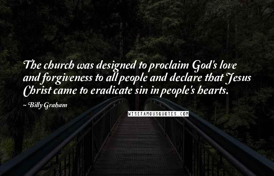 Billy Graham Quotes: The church was designed to proclaim God's love and forgiveness to all people and declare that Jesus Christ came to eradicate sin in people's hearts.