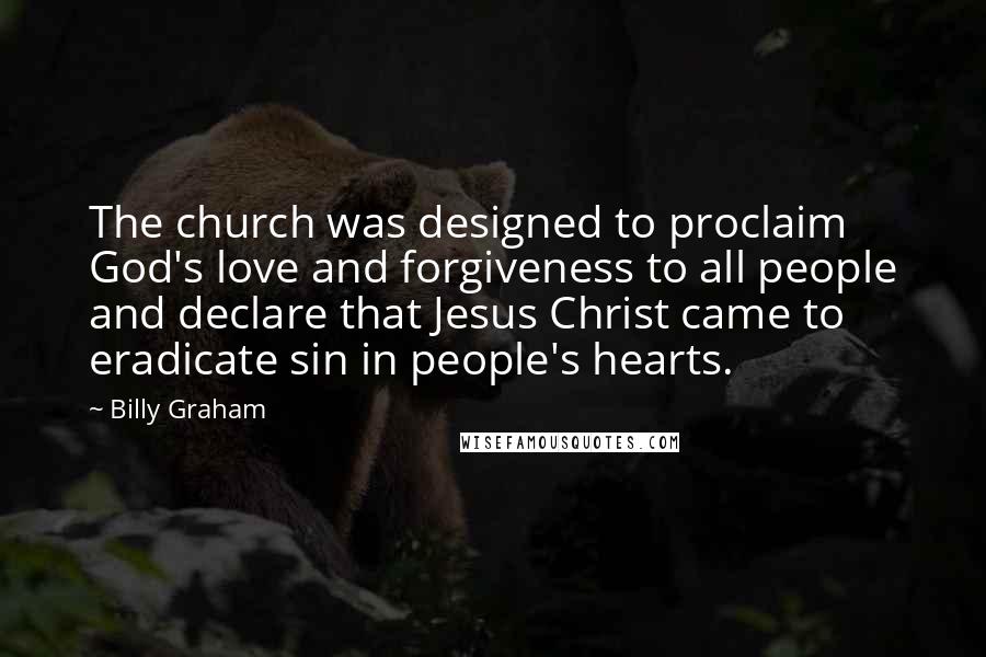 Billy Graham Quotes: The church was designed to proclaim God's love and forgiveness to all people and declare that Jesus Christ came to eradicate sin in people's hearts.