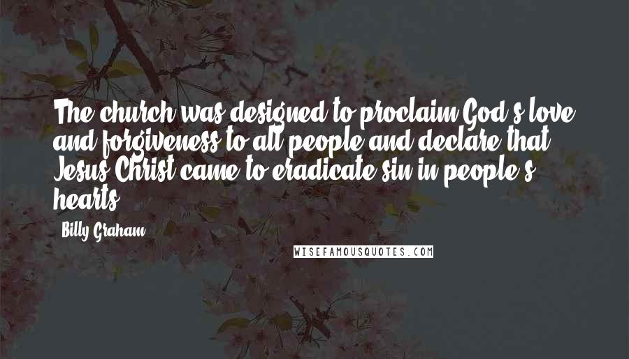 Billy Graham Quotes: The church was designed to proclaim God's love and forgiveness to all people and declare that Jesus Christ came to eradicate sin in people's hearts.