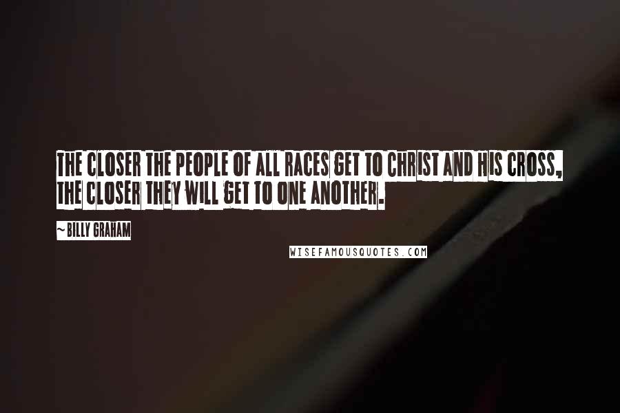 Billy Graham Quotes: The closer the people of all races get to Christ and His cross, the closer they will get to one another.
