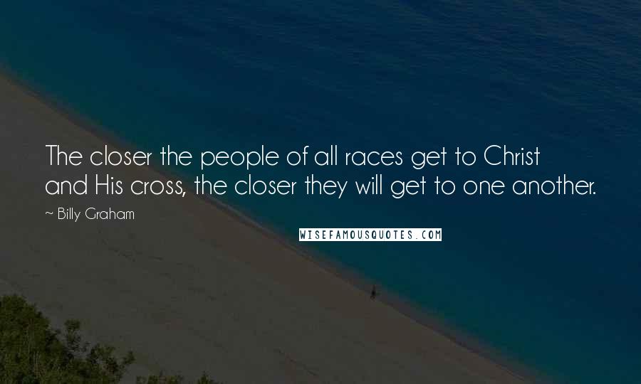 Billy Graham Quotes: The closer the people of all races get to Christ and His cross, the closer they will get to one another.