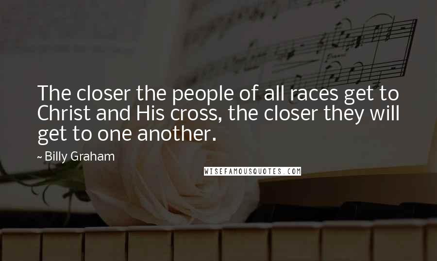 Billy Graham Quotes: The closer the people of all races get to Christ and His cross, the closer they will get to one another.