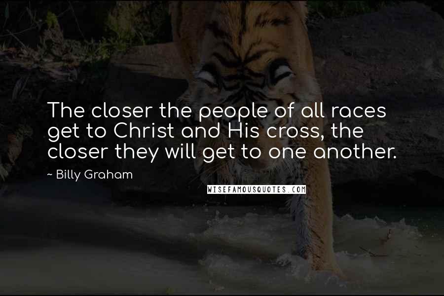 Billy Graham Quotes: The closer the people of all races get to Christ and His cross, the closer they will get to one another.