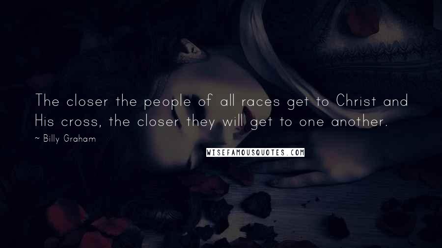 Billy Graham Quotes: The closer the people of all races get to Christ and His cross, the closer they will get to one another.
