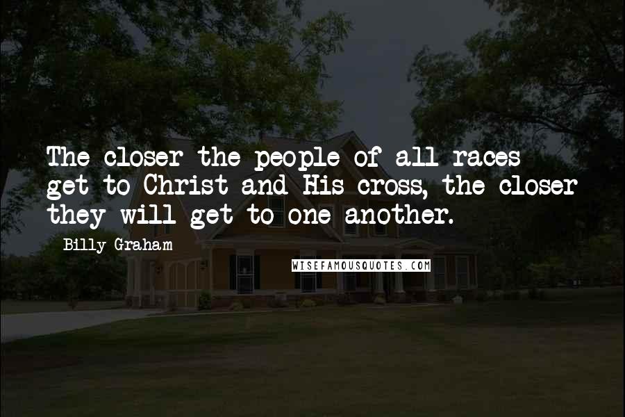 Billy Graham Quotes: The closer the people of all races get to Christ and His cross, the closer they will get to one another.