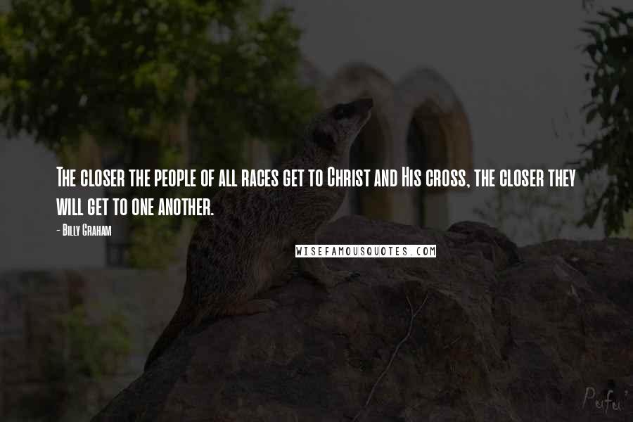 Billy Graham Quotes: The closer the people of all races get to Christ and His cross, the closer they will get to one another.