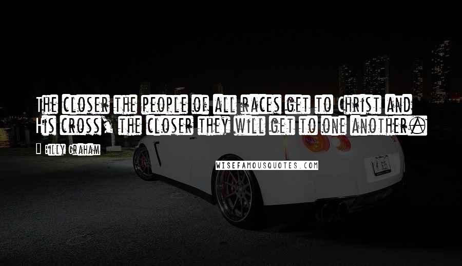 Billy Graham Quotes: The closer the people of all races get to Christ and His cross, the closer they will get to one another.
