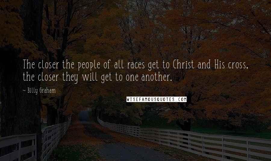 Billy Graham Quotes: The closer the people of all races get to Christ and His cross, the closer they will get to one another.