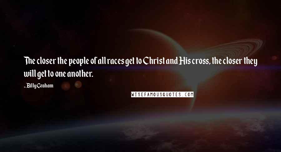 Billy Graham Quotes: The closer the people of all races get to Christ and His cross, the closer they will get to one another.