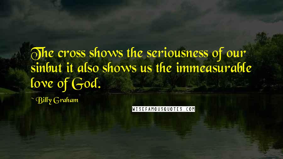 Billy Graham Quotes: The cross shows the seriousness of our sinbut it also shows us the immeasurable love of God.