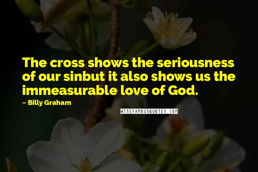 Billy Graham Quotes: The cross shows the seriousness of our sinbut it also shows us the immeasurable love of God.