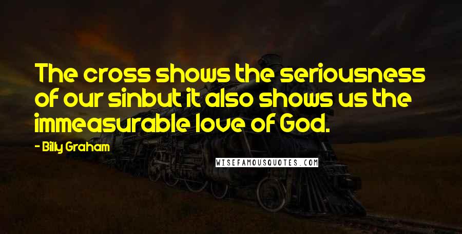 Billy Graham Quotes: The cross shows the seriousness of our sinbut it also shows us the immeasurable love of God.