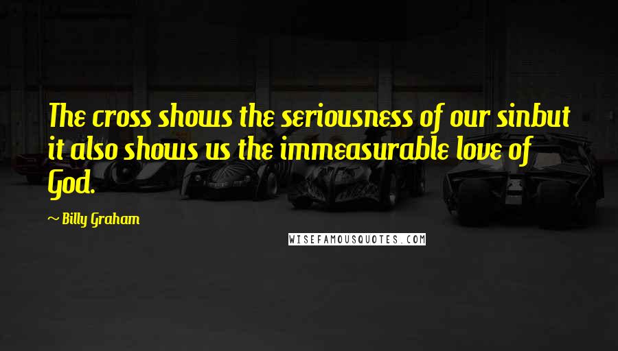 Billy Graham Quotes: The cross shows the seriousness of our sinbut it also shows us the immeasurable love of God.