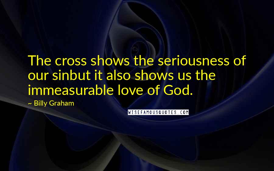 Billy Graham Quotes: The cross shows the seriousness of our sinbut it also shows us the immeasurable love of God.