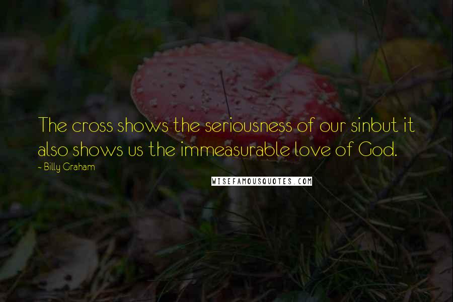 Billy Graham Quotes: The cross shows the seriousness of our sinbut it also shows us the immeasurable love of God.