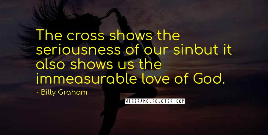 Billy Graham Quotes: The cross shows the seriousness of our sinbut it also shows us the immeasurable love of God.