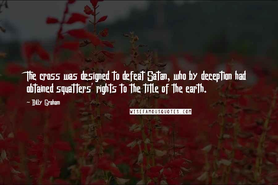 Billy Graham Quotes: The cross was designed to defeat Satan, who by deception had obtained squatters' rights to the title of the earth.