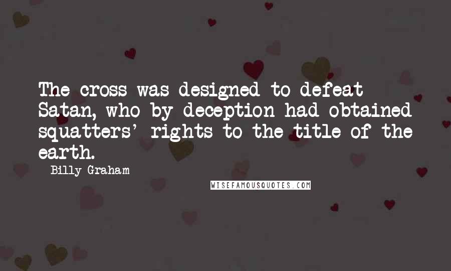 Billy Graham Quotes: The cross was designed to defeat Satan, who by deception had obtained squatters' rights to the title of the earth.