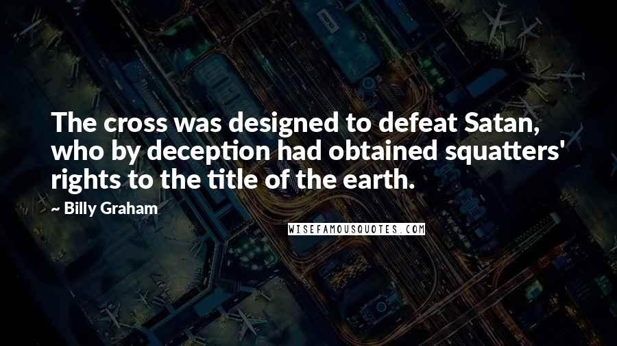 Billy Graham Quotes: The cross was designed to defeat Satan, who by deception had obtained squatters' rights to the title of the earth.