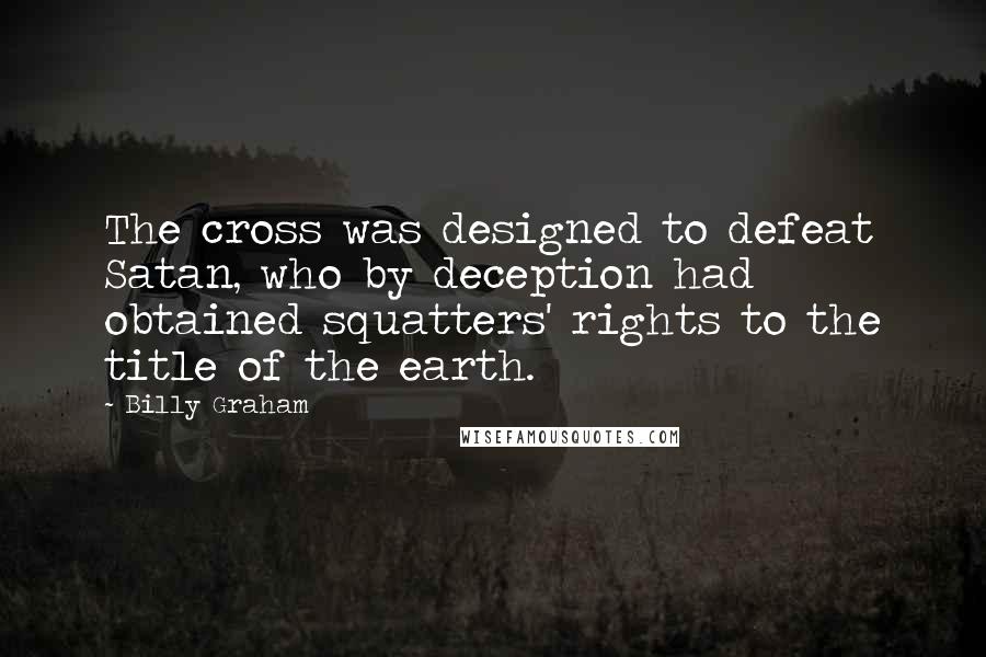 Billy Graham Quotes: The cross was designed to defeat Satan, who by deception had obtained squatters' rights to the title of the earth.