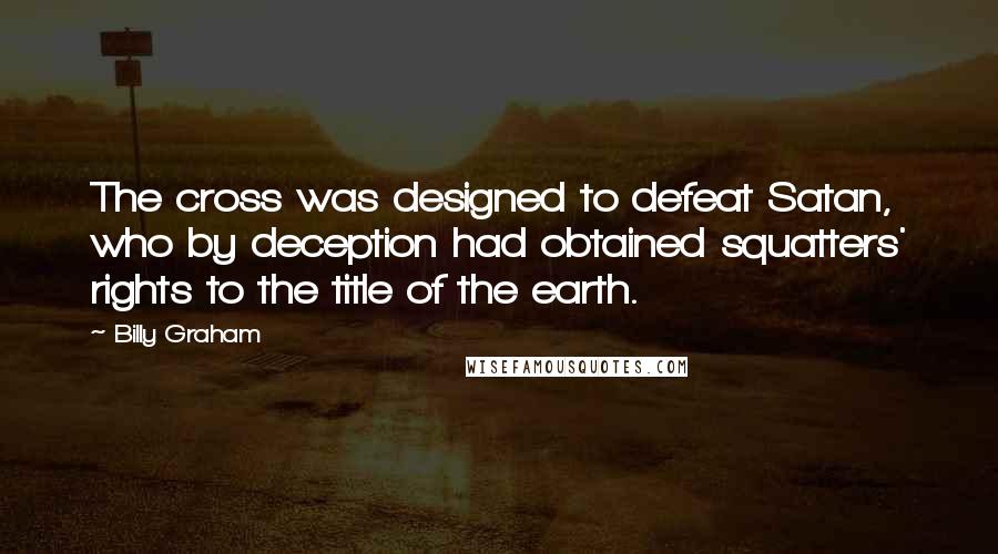 Billy Graham Quotes: The cross was designed to defeat Satan, who by deception had obtained squatters' rights to the title of the earth.