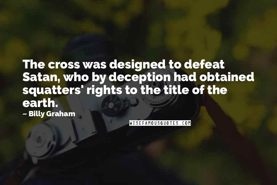 Billy Graham Quotes: The cross was designed to defeat Satan, who by deception had obtained squatters' rights to the title of the earth.