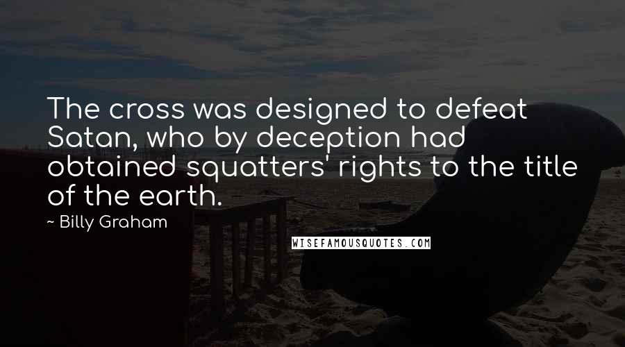 Billy Graham Quotes: The cross was designed to defeat Satan, who by deception had obtained squatters' rights to the title of the earth.