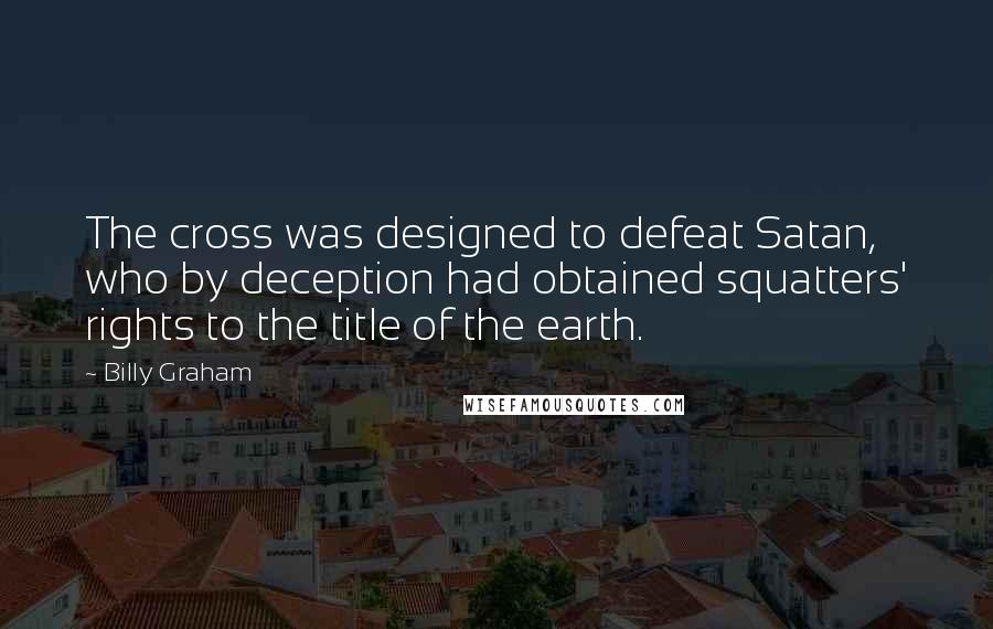 Billy Graham Quotes: The cross was designed to defeat Satan, who by deception had obtained squatters' rights to the title of the earth.