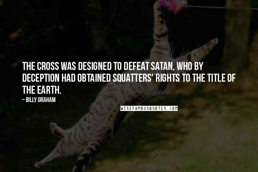 Billy Graham Quotes: The cross was designed to defeat Satan, who by deception had obtained squatters' rights to the title of the earth.