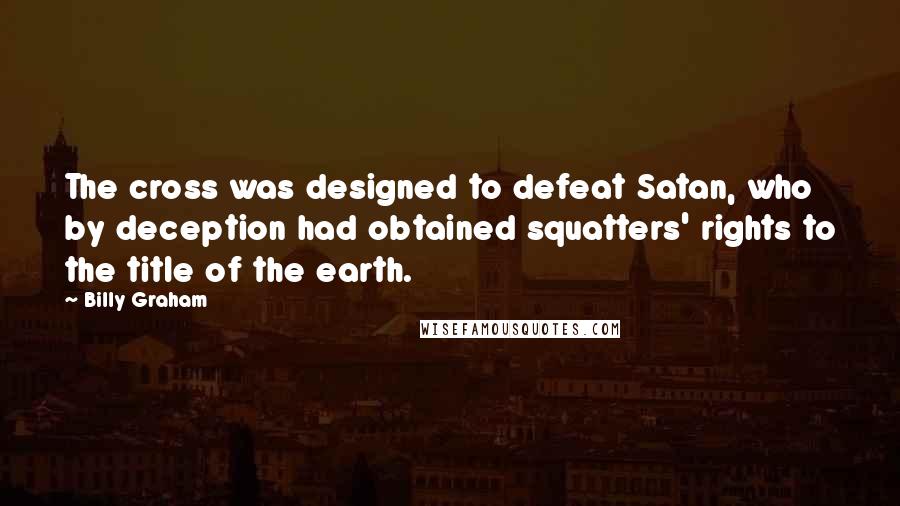 Billy Graham Quotes: The cross was designed to defeat Satan, who by deception had obtained squatters' rights to the title of the earth.