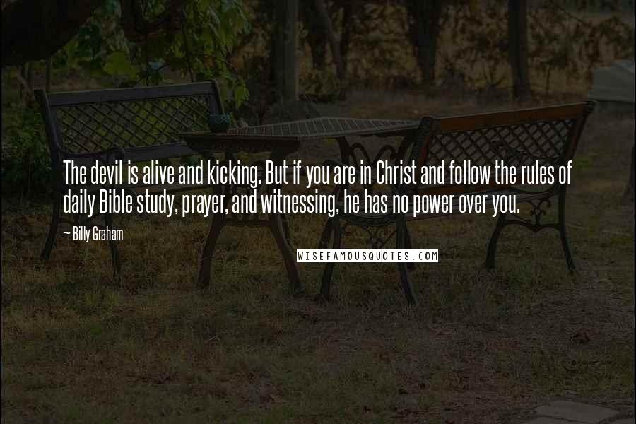 Billy Graham Quotes: The devil is alive and kicking. But if you are in Christ and follow the rules of daily Bible study, prayer, and witnessing, he has no power over you.