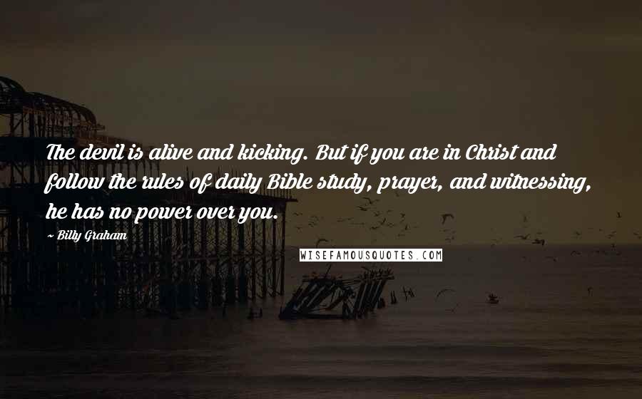 Billy Graham Quotes: The devil is alive and kicking. But if you are in Christ and follow the rules of daily Bible study, prayer, and witnessing, he has no power over you.