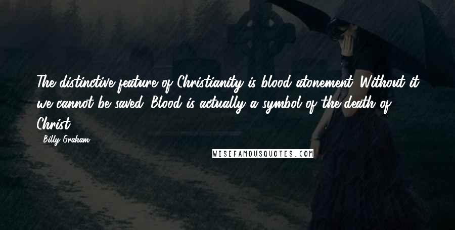 Billy Graham Quotes: The distinctive feature of Christianity is blood atonement. Without it we cannot be saved. Blood is actually a symbol of the death of Christ.