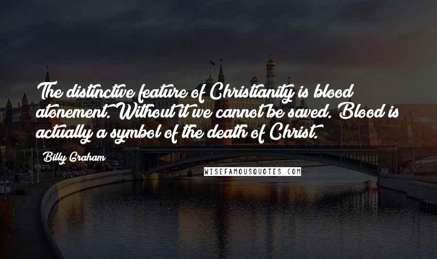 Billy Graham Quotes: The distinctive feature of Christianity is blood atonement. Without it we cannot be saved. Blood is actually a symbol of the death of Christ.