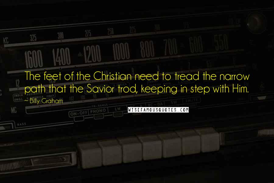 Billy Graham Quotes: The feet of the Christian need to tread the narrow path that the Savior trod, keeping in step with Him.