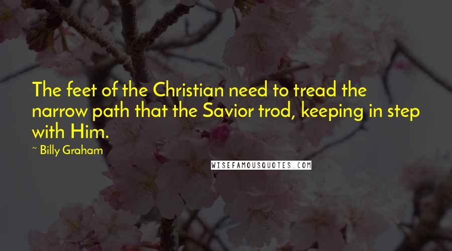 Billy Graham Quotes: The feet of the Christian need to tread the narrow path that the Savior trod, keeping in step with Him.
