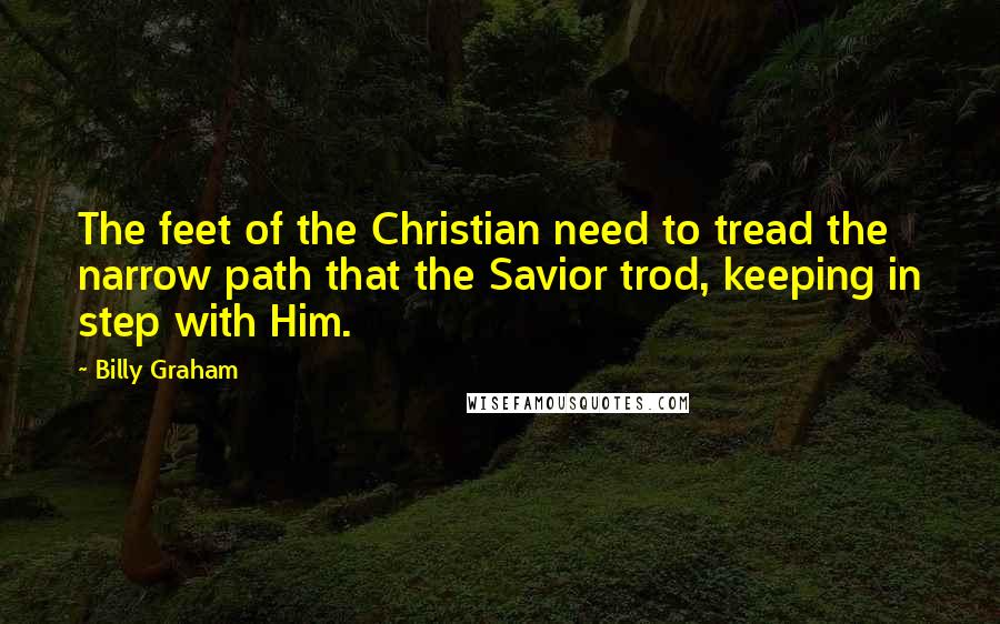Billy Graham Quotes: The feet of the Christian need to tread the narrow path that the Savior trod, keeping in step with Him.