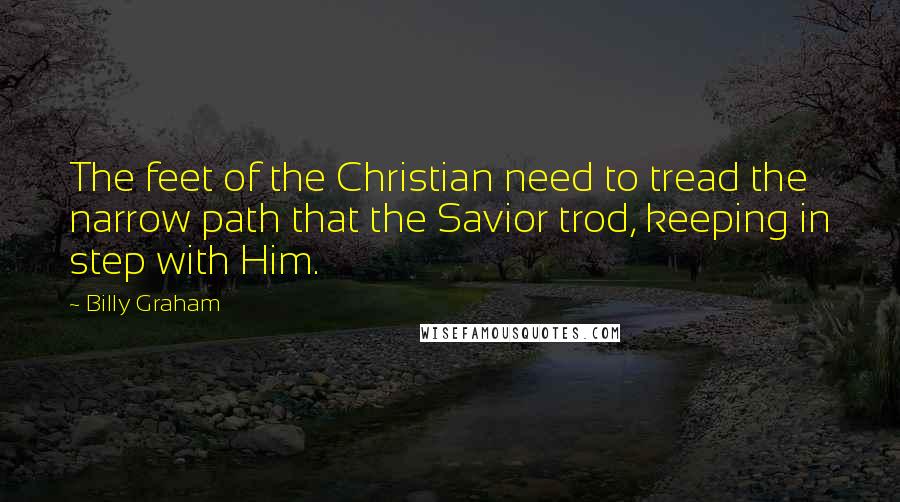 Billy Graham Quotes: The feet of the Christian need to tread the narrow path that the Savior trod, keeping in step with Him.