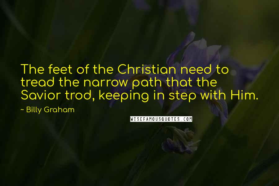 Billy Graham Quotes: The feet of the Christian need to tread the narrow path that the Savior trod, keeping in step with Him.