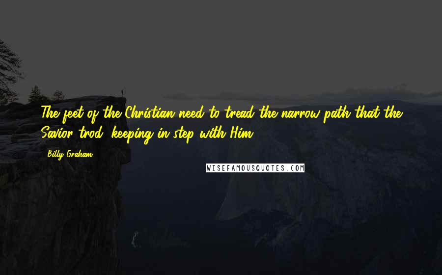 Billy Graham Quotes: The feet of the Christian need to tread the narrow path that the Savior trod, keeping in step with Him.