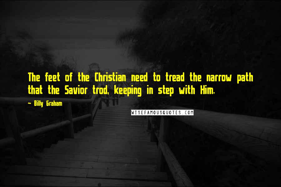Billy Graham Quotes: The feet of the Christian need to tread the narrow path that the Savior trod, keeping in step with Him.