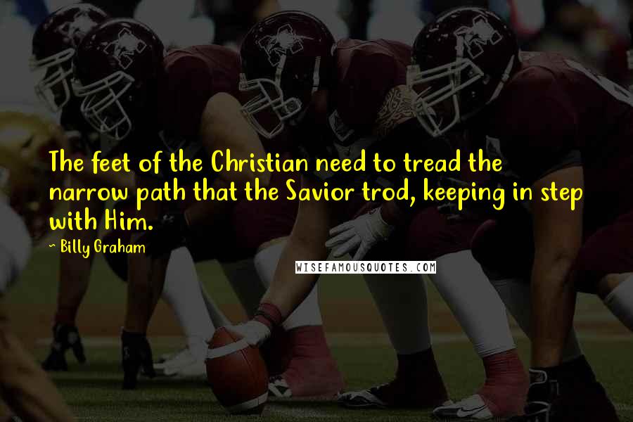 Billy Graham Quotes: The feet of the Christian need to tread the narrow path that the Savior trod, keeping in step with Him.