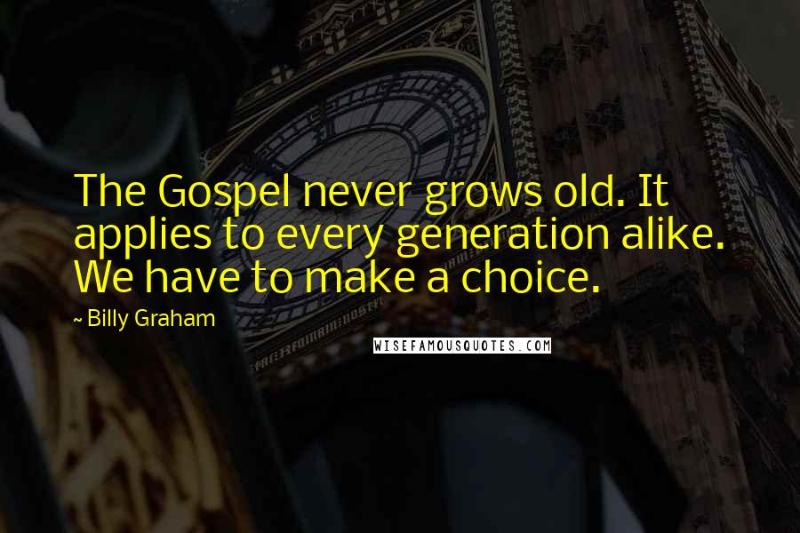 Billy Graham Quotes: The Gospel never grows old. It applies to every generation alike. We have to make a choice.