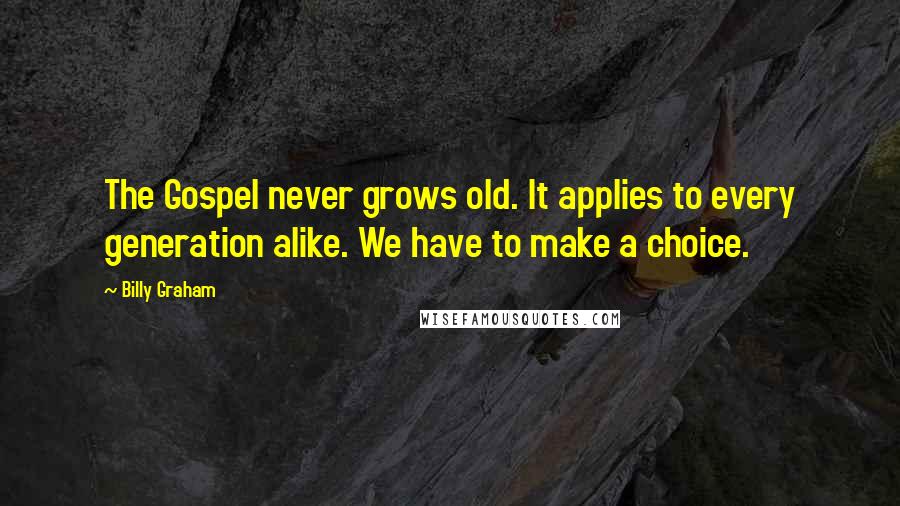 Billy Graham Quotes: The Gospel never grows old. It applies to every generation alike. We have to make a choice.